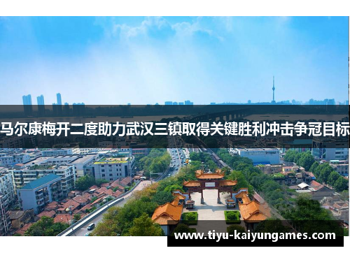 马尔康梅开二度助力武汉三镇取得关键胜利冲击争冠目标