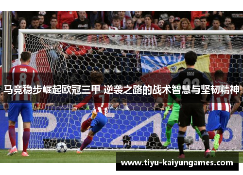 马竞稳步崛起欧冠三甲 逆袭之路的战术智慧与坚韧精神